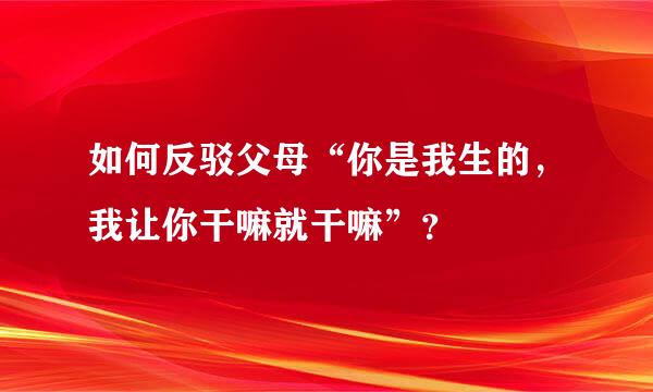 如何反驳父母“你是我生的，我让你干嘛就干嘛”？