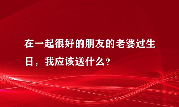 在一起很好的朋友的老婆过生日，我应该送什么？