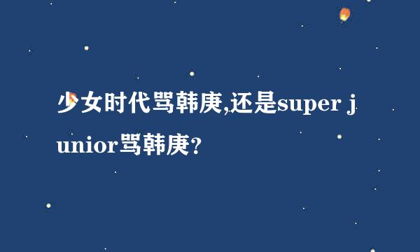 少女时代骂韩庚,还是super junior骂韩庚？