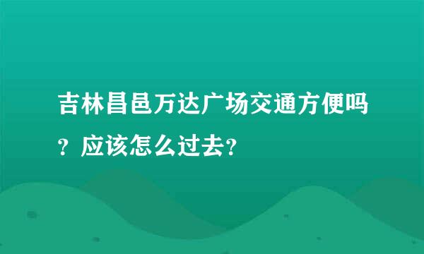 吉林昌邑万达广场交通方便吗？应该怎么过去？