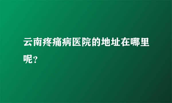 云南疼痛病医院的地址在哪里呢？