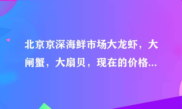 北京京深海鲜市场大龙虾，大闸蟹，大扇贝，现在的价格是多少？怎么卖的求指教