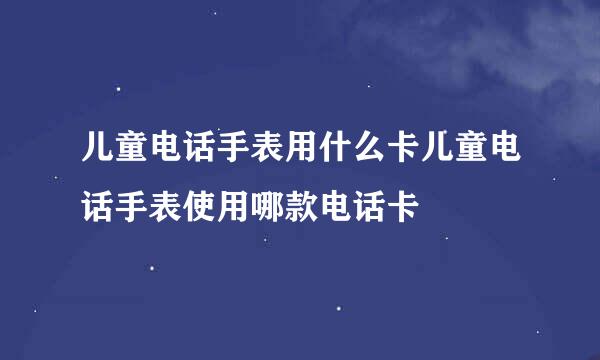 儿童电话手表用什么卡儿童电话手表使用哪款电话卡