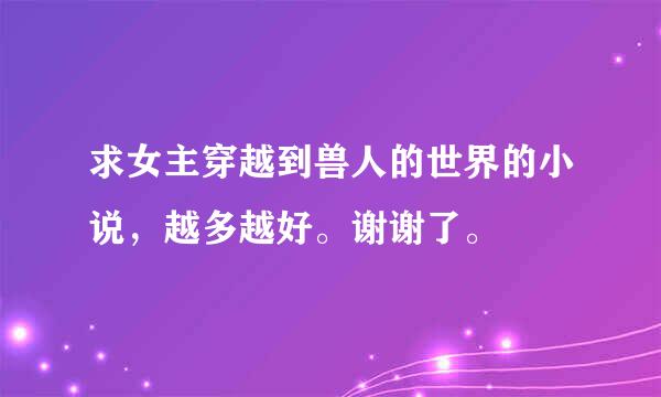 求女主穿越到兽人的世界的小说，越多越好。谢谢了。