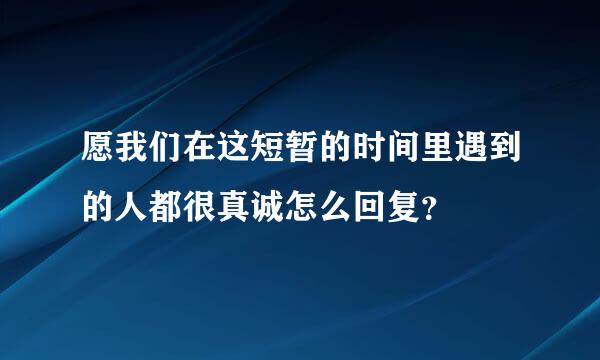 愿我们在这短暂的时间里遇到的人都很真诚怎么回复？