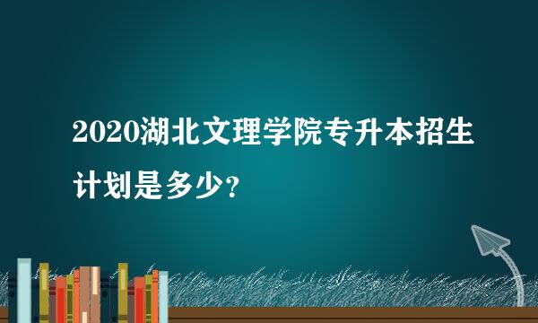 2020湖北文理学院专升本招生计划是多少？