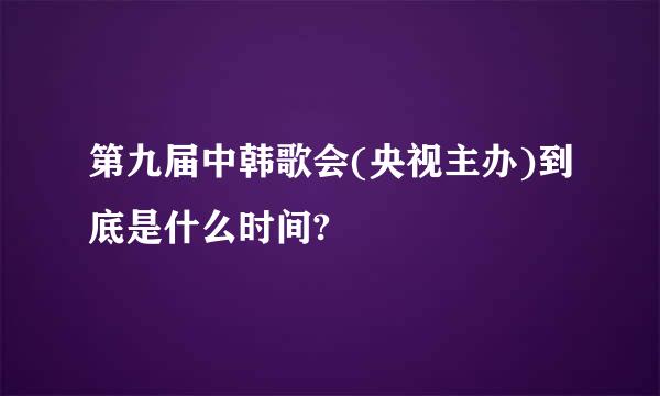 第九届中韩歌会(央视主办)到底是什么时间?