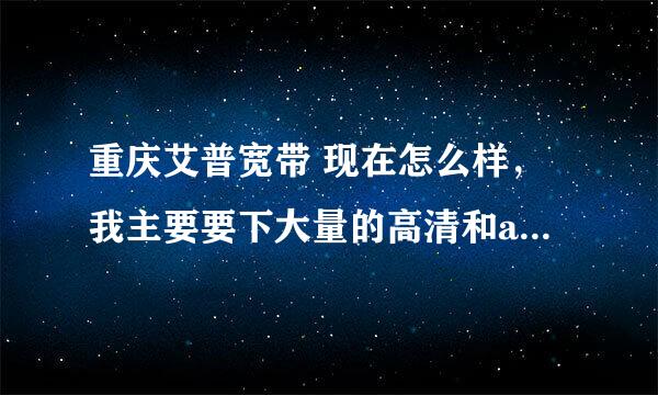 重庆艾普宽带 现在怎么样，我主要要下大量的高清和ape。有谁出来说下。谢谢！