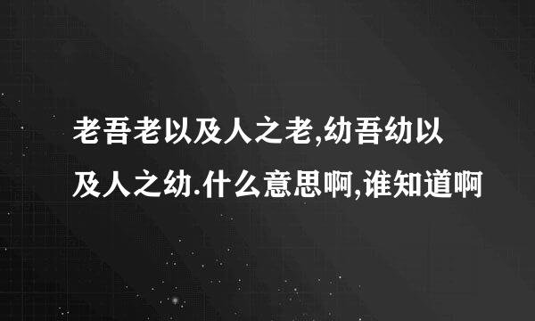 老吾老以及人之老,幼吾幼以及人之幼.什么意思啊,谁知道啊