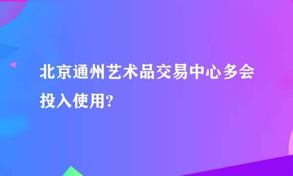 北京通州艺术品交易中心多会投入使用?