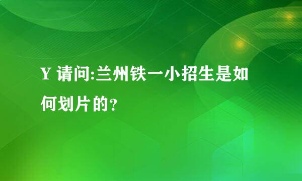 Y 请问:兰州铁一小招生是如何划片的？