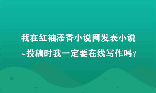 我在红袖添香小说网发表小说~投稿时我一定要在线写作吗？