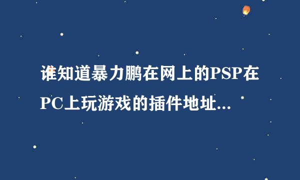 谁知道暴力鹏在网上的PSP在PC上玩游戏的插件地址，还有他网盘，我QQ506561976，谢谢啦，急！！！！！！！