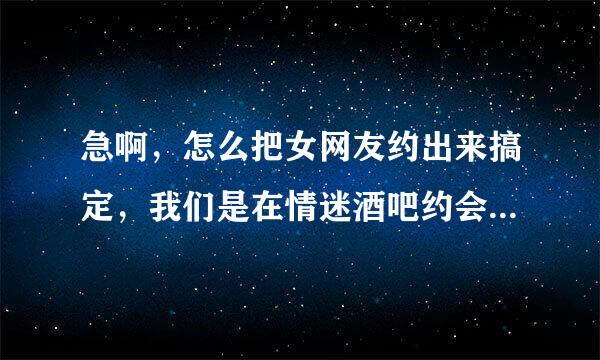 急啊，怎么把女网友约出来搞定，我们是在情迷酒吧约会网上认识的，有一周了，求高手指点