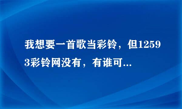 我想要一首歌当彩铃，但12593彩铃网没有，有谁可以帮我制作一个，付费也行，记住是彩铃，不是铃声，如果