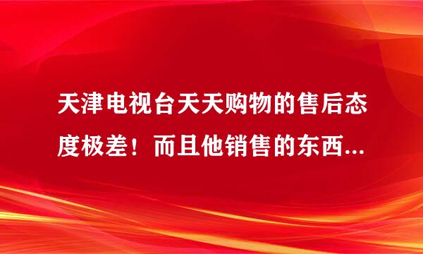 天津电视台天天购物的售后态度极差！而且他销售的东西价格从来不写型号，收到后上网查价格贵很多！！！！