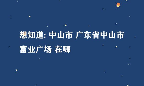 想知道: 中山市 广东省中山市富业广场 在哪