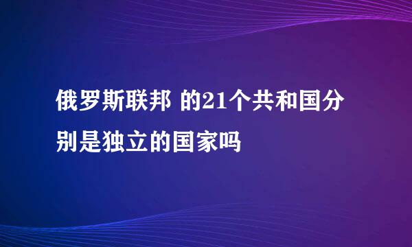 俄罗斯联邦 的21个共和国分别是独立的国家吗