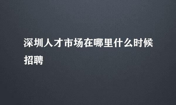 深圳人才市场在哪里什么时候招聘