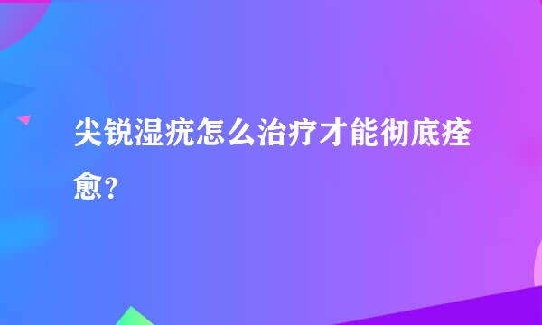 尖锐湿疣怎么治疗才能彻底痊愈？