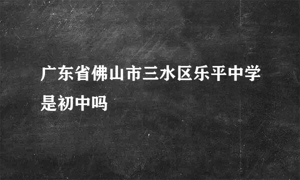 广东省佛山市三水区乐平中学是初中吗