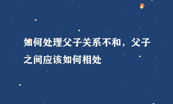 如何处理父子关系不和，父子之间应该如何相处