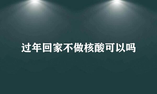 过年回家不做核酸可以吗