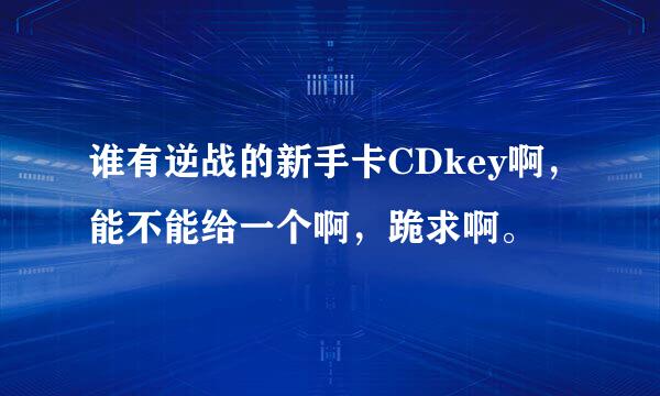 谁有逆战的新手卡CDkey啊，能不能给一个啊，跪求啊。