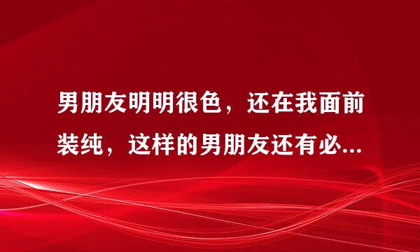 男朋友明明很色，还在我面前装纯，这样的男朋友还有必要要嘛，