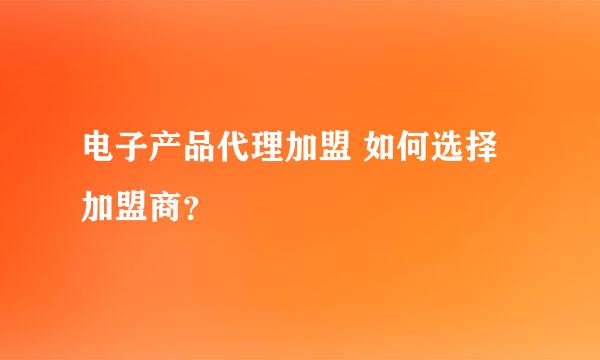 电子产品代理加盟 如何选择加盟商？