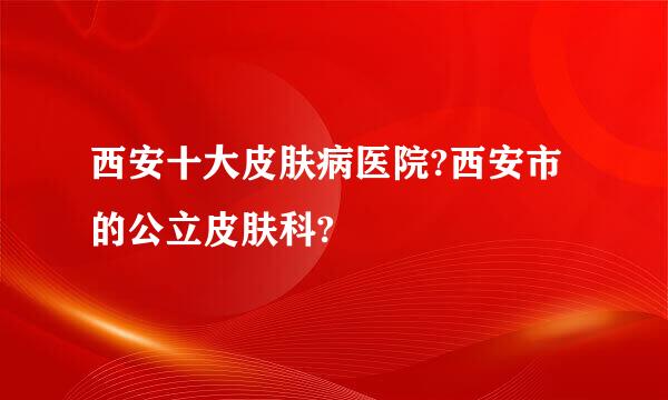 西安十大皮肤病医院?西安市的公立皮肤科?