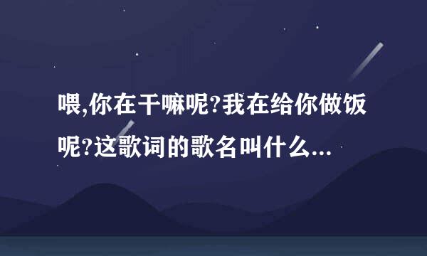 喂,你在干嘛呢?我在给你做饭呢?这歌词的歌名叫什么? 跪求歌曲啊！！！歌词