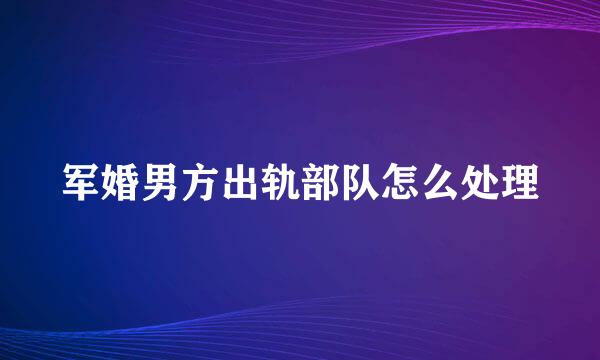 军婚男方出轨部队怎么处理