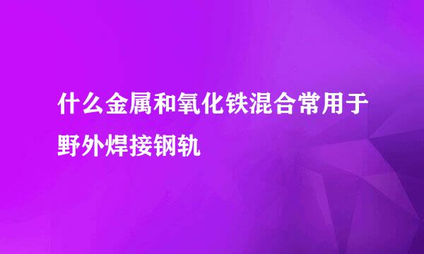 什么金属和氧化铁混合常用于野外焊接钢轨