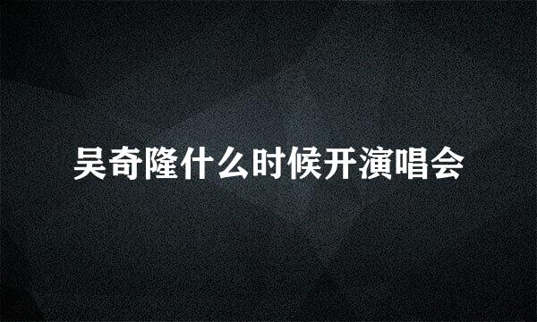 吴奇隆什么时候开演唱会