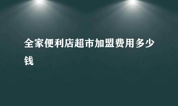 全家便利店超市加盟费用多少钱