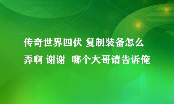 传奇世界四伏 复制装备怎么弄啊 谢谢  哪个大哥请告诉俺