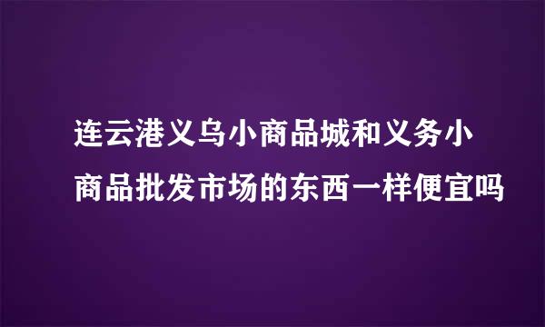 连云港义乌小商品城和义务小商品批发市场的东西一样便宜吗