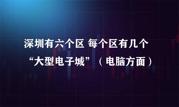 深圳有六个区 每个区有几个“大型电子城”（电脑方面）