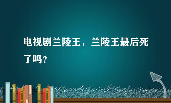 电视剧兰陵王，兰陵王最后死了吗？