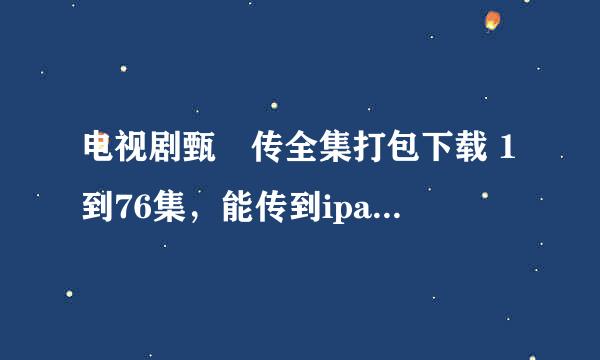 电视剧甄嬛传全集打包下载 1到76集，能传到ipad上看吗？