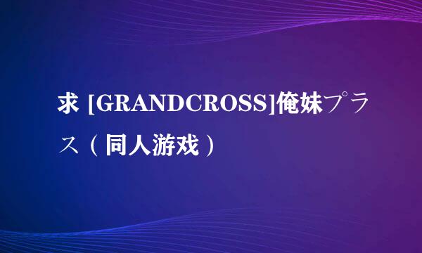 求 [GRANDCROSS]俺妹プラス（同人游戏）