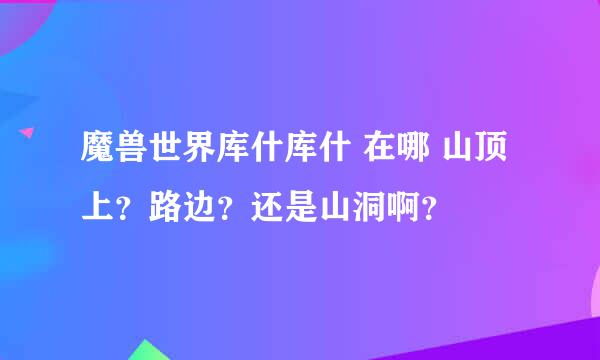 魔兽世界库什库什 在哪 山顶上？路边？还是山洞啊？