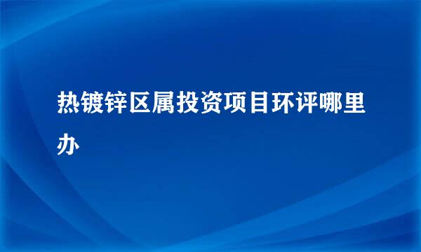 热镀锌区属投资项目环评哪里办