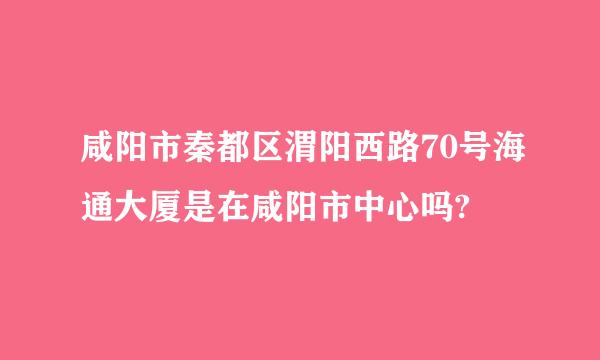 咸阳市秦都区渭阳西路70号海通大厦是在咸阳市中心吗?