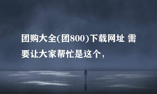 团购大全(团800)下载网址 需要让大家帮忙是这个，