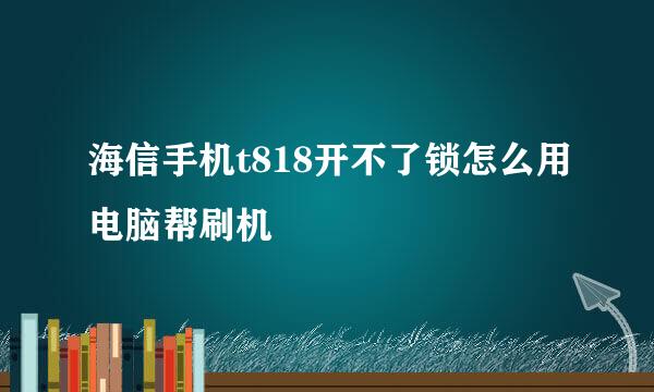 海信手机t818开不了锁怎么用电脑帮刷机