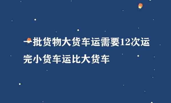 一批货物大货车运需要12次运完小货车运比大货车