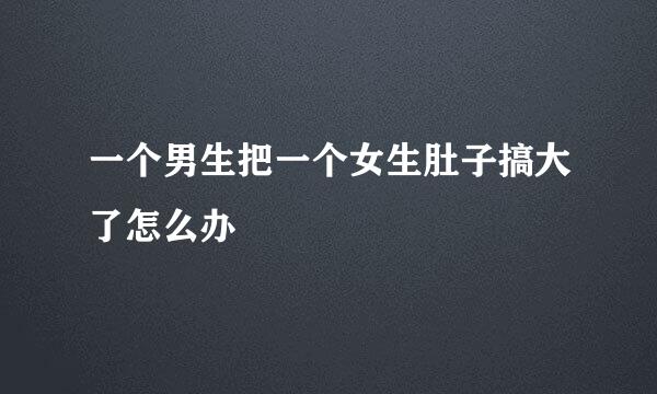 一个男生把一个女生肚子搞大了怎么办