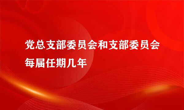 党总支部委员会和支部委员会每届任期几年